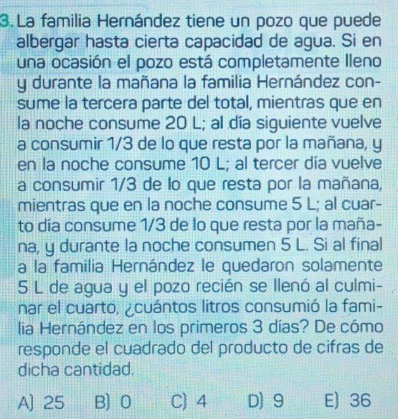 La familia Hernández tiene un pozo que puede
albergar hasta cierta capacidad de agua. Si en
una ocasión el pozo está completamente Ileno
y durante la mañana la familia Hernández con-
sume la tercera parte del total, mientras que en
la noche consume 20 L; al día siguiente vuelve
a consumir 1/3 de lo que resta por la mañana, y
en la noche consume 10 L; al tercer día vuelve
a consumir 1/3 de lo que resta por la mañana,
mientras que en la noche consume 5 L; al cuar-
to día consume 1/3 de lo que resta por la maña-
na, y durante la noche consumen 5 L. Si al final
a la familia Hernández le quedaron solamente
5 L de agua y el pozo recién se llenó al culmi-
nar el cuarto, ¿cuántos litros consumió la fami-
lia Hernández en los primeros 3 días? De cómo
responde el cuadrado del producto de cifras de
dicha cantidad.
A] 25 B) 0 C) 4 D) 9 E) 36