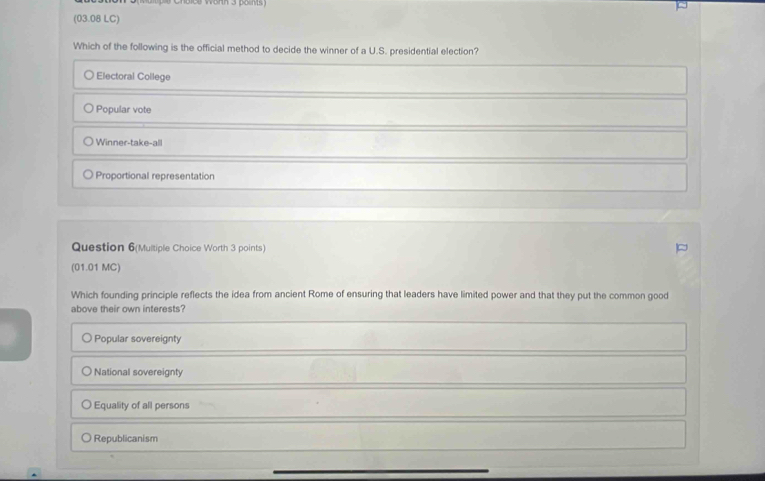 (03.08 LC)
Which of the following is the official method to decide the winner of a U.S. presidential election?
Electoral College
Popular vote
Winner-take-all
Proportional representation
Question 6(Multiple Choice Worth 3 points)
(01.01 MC)
Which founding principle reflects the idea from ancient Rome of ensuring that leaders have limited power and that they put the common good
above their own interests?
Popular sovereignty
National sovereignty
Equality of all persons
Republicanism
