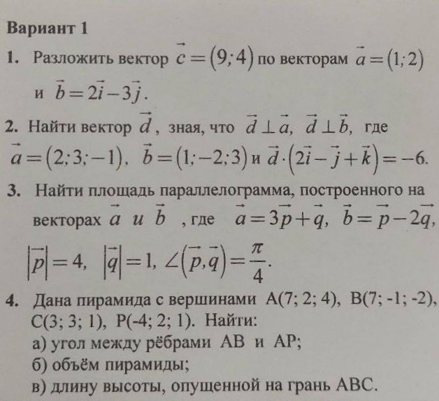 Вариант 1 
1. Разложить вектор vector c=(9;4) по векторам vector a=(1;2)
uvector b=2vector i-3vector j. 
2. Найти вектор vector d , зная, что vector d⊥ vector a, vector d⊥ vector b , гдe
vector a=(2;3;-1), vector b=(1;-2;3)nvector d· (2vector i-vector j+vector k)=-6. 
3. Найτи πлошадь πараллелограммае построенного на 
bektopax vector auvector b , гдe vector a=3vector p+vector q, vector b=vector p-2vector q,
|vector p|=4, |vector q|=1, ∠ (vector p,vector q)= π /4 . 
4. Дана пирамида с вершинами A(7;2;4), B(7;-1;-2),
C(3;3;1), P(-4;2;1). Найτи: 
α) уголмежду рёбрами ΑΒ и ΑΡ; 
б) οбъём πирамиды; 
в) дину высоты, опушенной на грань АBC.