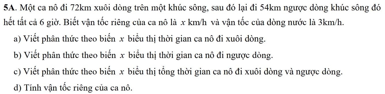 Một ca nô đi 72km xuôi dòng trên một khúc sông, sau đó lại đi 54km ngược dòng khúc sông đó 
hết tất cả 6 giờ. Biết vận tốc riêng của ca nô là x km/h và vận tốc của dòng nước là 3km/h. 
a) Viết phân thức theo biến x biểu thị thời gian ca nô đi xuôi dòng. 
b) Viết phân thức theo biến x biểu thị thời gian ca nô đi ngược dòng. 
c) Viết phân thức theo biến x biểu thị tổng thời gian ca nô đi xuôi dòng và ngược dòng. 
d) Tính vận tốc riêng của ca nô.