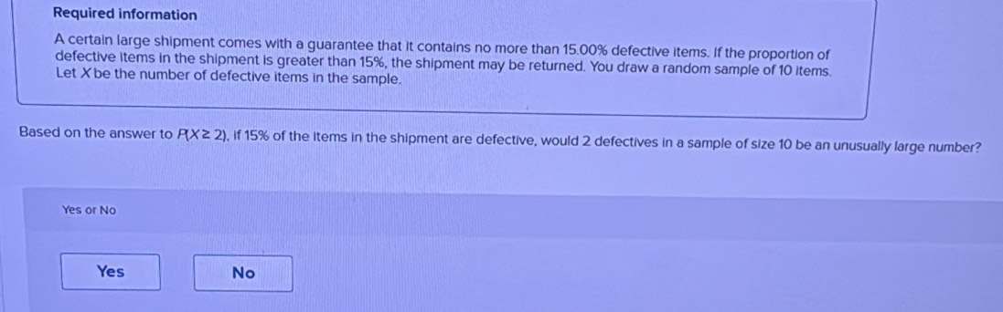 Required information
A certain large shipment comes with a guarantee that it contains no more than 15.00% defective items. If the proportion of
defective items in the shipment is greater than 15%, the shipment may be returned. You draw a random sample of 10 items.
Let Xbe the number of defective items in the sample.
Based on the answer to P(X≥ 2) , if 15% of the items in the shipment are defective, would 2 defectives in a sample of size 10 be an unusually large number?
Yes or No
Yes No