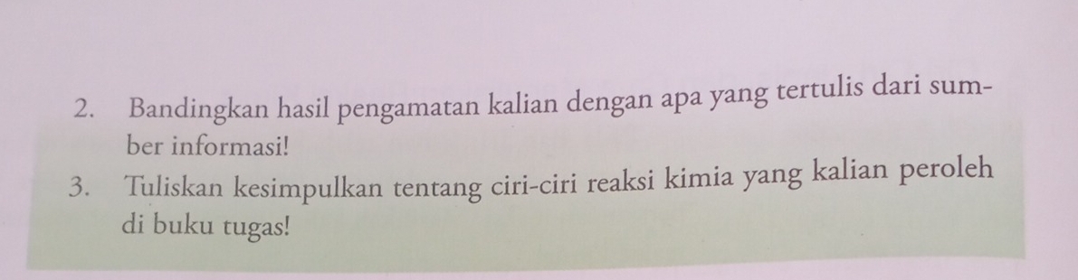 Bandingkan hasil pengamatan kalian dengan apa yang tertulis dari sum- 
ber informasi! 
3. Tuliskan kesimpulkan tentang ciri-ciri reaksi kimia yang kalian peroleh 
di buku tugas!