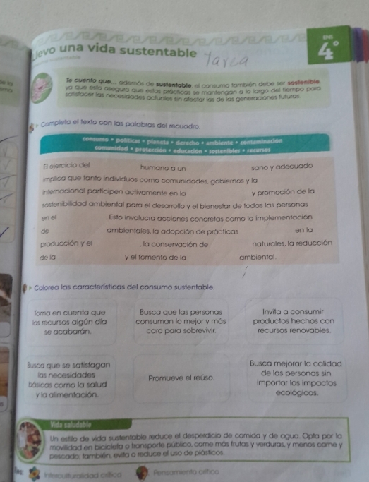 1 2        
evo una vida sustentable
e  
Te cuento que... además de sustentable, el consumo también debe ser sestenible
ya que esta asegura que estas prácíticas se mantenaan a lo largo del tiempo para
satistacer las necesidades actuales sin afectar las de las generaciones futuras
» Completa el texto con las palabras del recuadro.
consumo + políticas = planeta + derecho + amblente + contaminación
comunidad + protección + educación + sostenibles + recursos
El ejercicio del humano a un sano y adecuado
implica que tanto individuos como comunidades, gobiernos y la
internacional participen activamente en la y promoción de la
sostenibilidad ambiental para el desarrollo y el bienestar de todas las personas
en el . Esto involucra acciones concretas como la implementación
de ambientales, la adopción de prácticas en la
producción y el , la conservación de naturales, la reducción
de la y el fomento de la ambiental.
* Colorea las características del consumo sustentable.
Toma en cuenta que Busca que las personas Invita a consumir
los recursos algún día consuman lo mejor y más productos hechos con
se acabarán. caro para sobrevivir. recursos renovables.
Busca que se satisfagan Busca mejorar la calidad
las necesidades de las personas sin
básicas como la salud Promueve el reúso.
importar los impactos
y la alimentación. ecológicos.
Vida saludable
Un estilo de vida sustentable reduce el desperdicio de comida y de agua. Opta por la
movilidad en bicicleta o transporte público, come más frutas y verduras, y menos carne y
pescado; también, evita o reduce el uso de plásticos.
ins
Interculturalidad crítica Pensamiento crítico