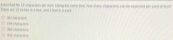 A text font fits 12 characters per inch. Using the same font, how many characters can be expected per yard of text?
There are 12 inshes in a foot, and 3 feet in a yard.
36 characters
144 sharacters
360 characters
432 chéracters