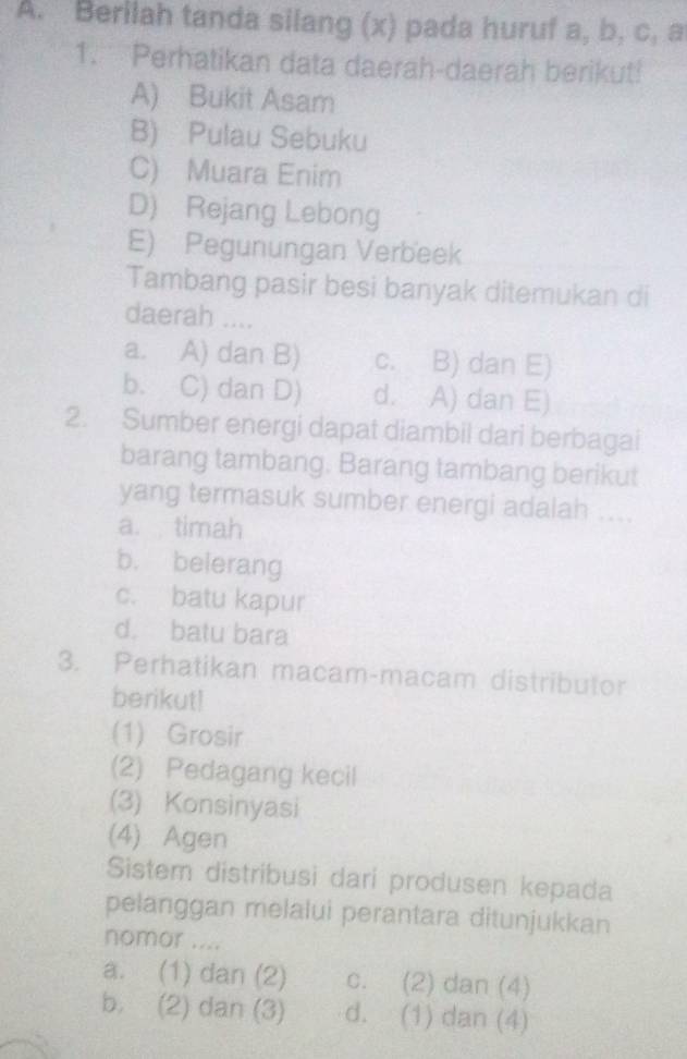 Berilah tanda silang (x) pada huruf a, b, c, a
1. Perhatikan data daerah-daerah berikut!
A) Bukit Asam
B) Pulau Sebuku
C) Muara Enim
D) Rejang Lebong
E) Pegunungan Verbeek
Tambang pasir besi banyak ditemukan di
daerah ....
a. A) dan B) c. B) dan E)
b. C) dan D) d. A) dan E)
2. Sumber energi dapat diambil dari berbagai
barang tambang. Barang tambang berikut
yang termasuk sumber energi adalah
a. timah
b. belerang
c. batu kapur
d. batu bara
3. Perhatikan macam-macam distributor
berikut!
(1) Grosir
(2) Pedagang kecil
(3) Konsinyasi
(4) Agen
Sistem distribusi dari produsen kepada
pelanggan melalui perantara ditunjukkan
nomor ....
a. (1) dan (2) c. (2) dan (4)
b. (2) dan (3) d. (1) dan (4)