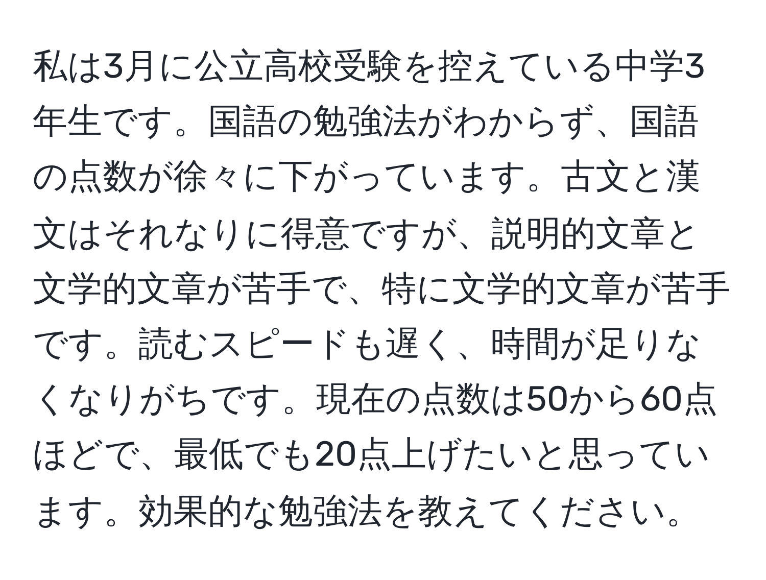 私は3月に公立高校受験を控えている中学3年生です。国語の勉強法がわからず、国語の点数が徐々に下がっています。古文と漢文はそれなりに得意ですが、説明的文章と文学的文章が苦手で、特に文学的文章が苦手です。読むスピードも遅く、時間が足りなくなりがちです。現在の点数は50から60点ほどで、最低でも20点上げたいと思っています。効果的な勉強法を教えてください。