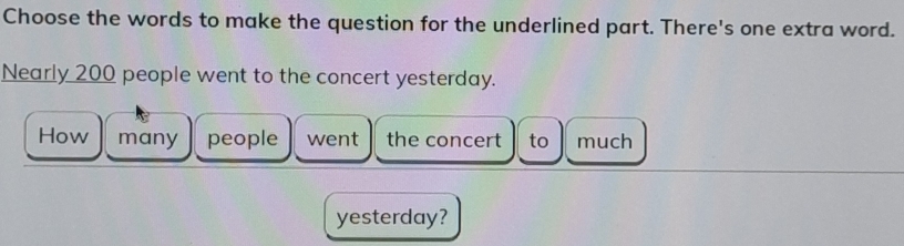 Choose the words to make the question for the underlined part. There's one extra word. 
Nearly 200 people went to the concert yesterday. 
How many people went the concert to much 
yesterday?