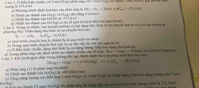 Ở điều kiện chuẩn, cứ 2 mol H_2(g) phán ứng với l mol O_2(g) tạo thành 2 m H_2O(l) gii prông nhệ 
lượng là 571,6 kJ.
a) Phương trình nhiệt hoá học của phản ứng là 2H_2+O_2to 2H_2O△ ,H_(208)°=-571.6kJ.
b) Nhiệt tạo thành của H_2(g) và O_2(g) đều bằng 0 kJ/mol.
c) Nhiệt tạo thành của H_2O(l) -571,6kJ.
d) Nhiệt tạo thành của H_2O(g) có trị số (giá trị tuyệt đối) lớn hơn H_2O(l).
Câu 2. Trong tự nhiên, lưu huỳnh (sulfur) có hai dạng thù hình là lưu huỳnh đơn tà (S_a) và lưu huỳnh tà
phương (S_beta ). Giữa dạng thù hình có sự chuyển hoá sau:
S_ato S_(beta)^(H_298)^0=0.33kJ
a) Quá trình chuyền hoá S_a thành S_beta  là quá trình toà nhiệt.
b) Trong quá trình chuyển hoá xảy ra sự sắp xếp lại của các nguyên tử.
c) Ở điều kiện chuẩn, dạng thù hình S_n có năng lượng thấp hơn dạng thù hình Sạ.
d) Trong phản ứng xác định nhiệt tạo thành chuẩn của SO_2(g):S(s)+O_2(g)to SO_2(g) , lư u huỳnh ở dạn S_5
Câu 3. Khí hydrogen cháy trong không khí tạo thành nước theo phương trình hoá học sau:
2H_2(g)+O_2(g)to 2H_2O(g) (1) △ _rH_(299)°=-483,64kJ
a) Phản ứng (1) là phản ứng tỏa nhiệt.
b) Nhiệt tạo thành của H_2O(g) là -483,64kJ/mol.
c) Tổng năng lượng của hỗn hợp 1 mol O_2(g) và 2 mol H_2(g) có năng lượng lớn hơn năng lượng của 2 mol
H_2O(g).
đ Khi tạo thành 27 gam H_2O(g) thì phản ứng đã cung cấp cho môi trường một lượng nhiệt là 725,46kJ