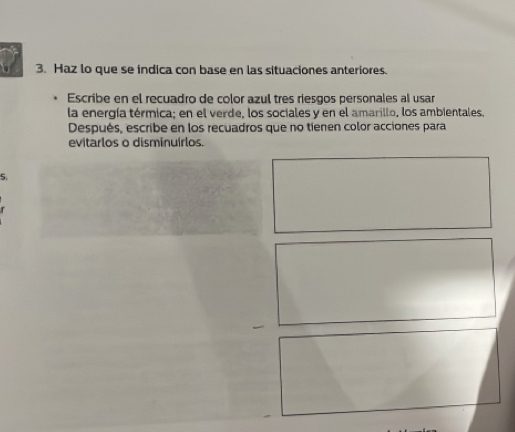 Haz lo que se indica con base en las situaciones anteriores. 
Escribe en el recuadro de color azul tres riesgos personales al usar 
la energía térmica; en el verde, los sociales y en el amarillo, los ambientales. 
Después, escribe en los recuadros que no tienen color acciones para 
evitarlos o disminuírlos. 
5.