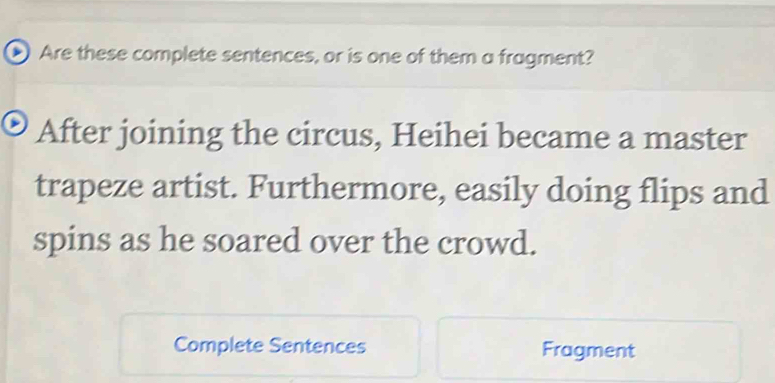 Are these complete sentences, or is one of them a fragment? 
After joining the circus, Heihei became a master 
trapeze artist. Furthermore, easily doing flips and 
spins as he soared over the crowd. 
Complete Sentences Fragment