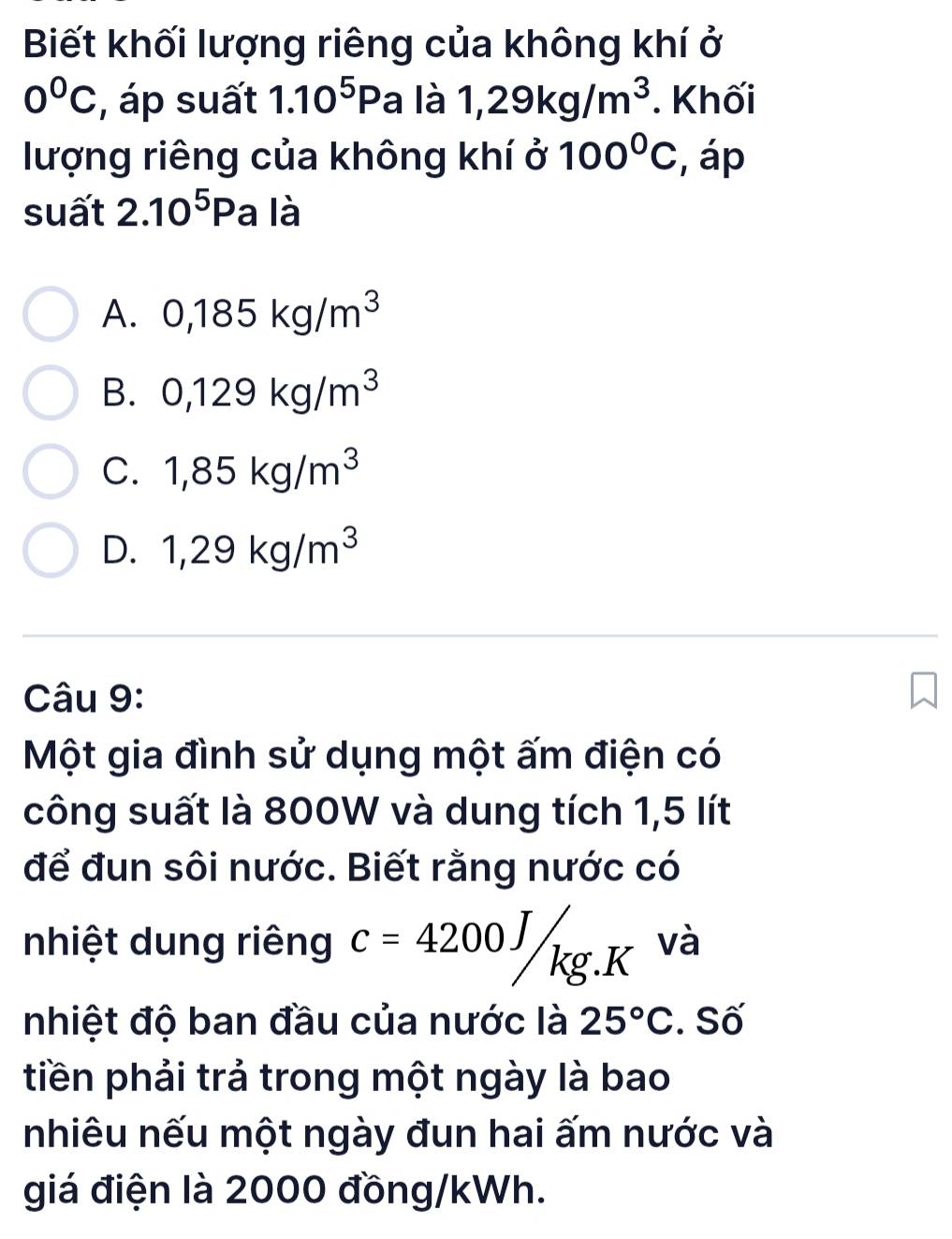 Biết khối lượng riêng của không khí ở
0°C , áp suất 1.10^5Pa là 1,29kg/m^3. Khối
lượng riêng của không khí ở 100°C , áp
suất 2.10^5Pa là
A. 0,185kg/m^3
B. 0,129kg/m^3
C. 1,85kg/m^3
D. 1,29kg/m^3
Câu 9:
Một gia đình sử dụng một ấm điện có
công suất là 800W và dung tích 1,5 lít
để đun sôi nước. Biết rằng nước có
nhiệt dung riêng c=4200J/kg.K và
nhiệt độ ban đầu của nước là 25°C. Số
tiền phải trả trong một ngày là bao
nhiêu nếu một ngày đun hai ấm nước và
giá điện là 2000 đồng/kWh.