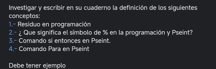 Investigar y escribir en su cuaderno la definición de los siguientes 
conceptos: 
1.- Residuo en programación 
2.- ¿ Que significa el símbolo de % en la programación y Pseint? 
3.- Comando si entonces en Pseint. 
4.- Comando Para en Pseint 
Debe tener ejemplo