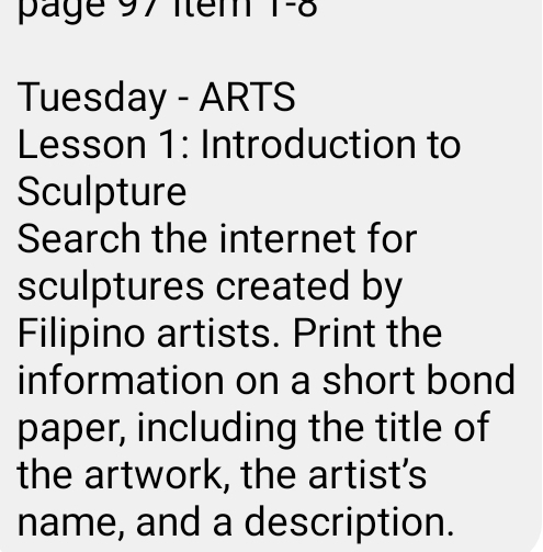 page 97 Item 1-8 
Tuesday - ARTS 
Lesson 1: Introduction to 
Sculpture 
Search the internet for 
sculptures created by 
Filipino artists. Print the 
information on a short bond 
paper, including the title of 
the artwork, the artist's 
name, and a description.