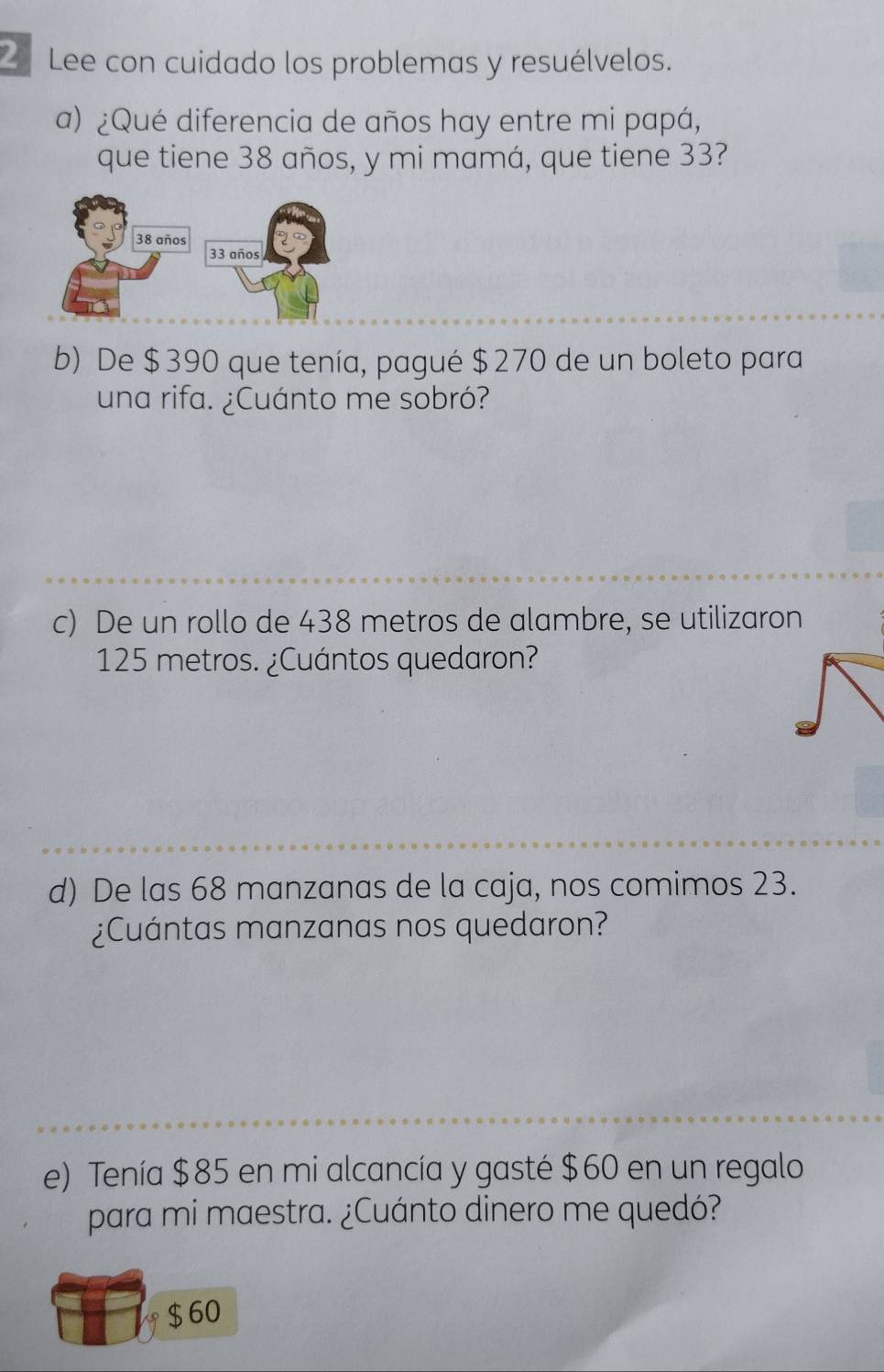 Lee con cuidado los problemas y resuélvelos. 
a) ¿Qué diferencia de años hay entre mi papá, 
que tiene 38 años, y mi mamá, que tiene 33?
38 años
33 años 
b) De $390 que tenía, pagué $270 de un boleto para 
una rifa. ¿Cuánto me sobró? 
c) De un rollo de 438 metros de alambre, se utilizaron
125 metros. ¿Cuántos quedaron? 
d) De las 68 manzanas de la caja, nos comimos 23. 
¿Cuántas manzanas nos quedaron? 
e) Tenía $85 en mi alcancía y gasté $60 en un regalo 
para mi maestra. ¿Cuánto dinero me quedó?
$60