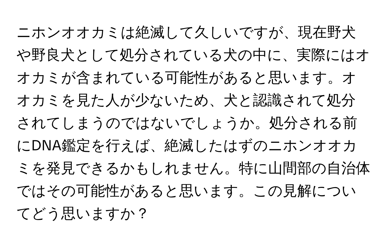 ニホンオオカミは絶滅して久しいですが、現在野犬や野良犬として処分されている犬の中に、実際にはオオカミが含まれている可能性があると思います。オオカミを見た人が少ないため、犬と認識されて処分されてしまうのではないでしょうか。処分される前にDNA鑑定を行えば、絶滅したはずのニホンオオカミを発見できるかもしれません。特に山間部の自治体ではその可能性があると思います。この見解についてどう思いますか？