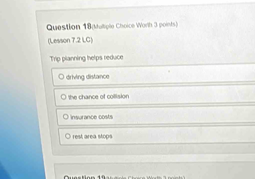 Question 18(Multiple Choice Worth 3 points)
(Lesson 7.2 LC)
Trip planning helps reduce
driving distance
the chance of collision
insurance costs
rest area stops
Question 19 a ite le C h o i c e W orth 3 n o ints