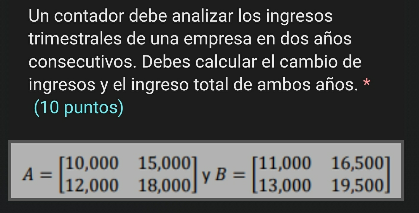 Un contador debe analizar los ingresos
trimestrales de una empresa en dos años
consecutivos. Debes calcular el cambio de
ingresos y el ingreso total de ambos años. *
(10 puntos)
A=beginbmatrix 10,000&15,000 12,000&18,000endbmatrix y B=beginbmatrix 11,000&16,500 13,000&19,500endbmatrix