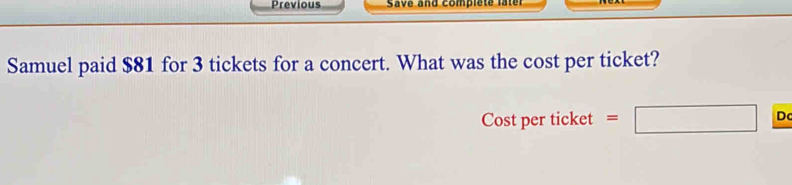 Previous Save and complete later 
Samuel paid $81 for 3 tickets for a concert. What was the cost per ticket? 
Cost per ticket = □ D