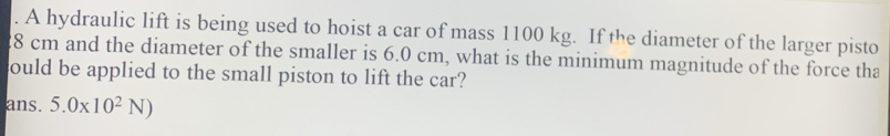 A hydraulic lift is being used to hoist a car of mass 1100 kg. If the diameter of the larger pisto
28 cm and the diameter of the smaller is 6.0 cm, what is the minimum magnitude of the force tha 
could be applied to the small piston to lift the car? 
ans. 5.0* 10^2N)