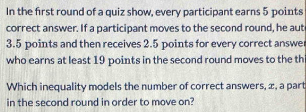 In the first round of a quiz show, every participant earns 5 points 
correct answer. If a participant moves to the second round, he aut
3.5 points and then receives 2.5 points for every correct answer 
who earns at least 19 points in the second round moves to the thi 
Which inequality models the number of correct answers, x, a part 
in the second round in order to move on?