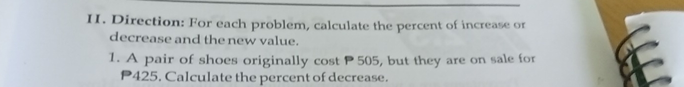 Direction: For each problem, calculate the percent of increase or 
decrease and the new value. 
1. A pair of shoes originally cost P505, but they are on sale for
P425. Calculate the percent of decrease.