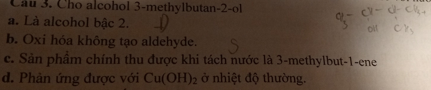 Cau 3. Cho alcohol 3 -methylbutan -2 -ol
a. Là alcohol bậc 2.
b. Oxi hóa không tạo aldehyde.
c. Sản phầm chính thu được khi tách nước là 3 -methylbut -1 -ene
d. Phản ứng được với Cu(OH)_2 ở nhiệt độ thường.