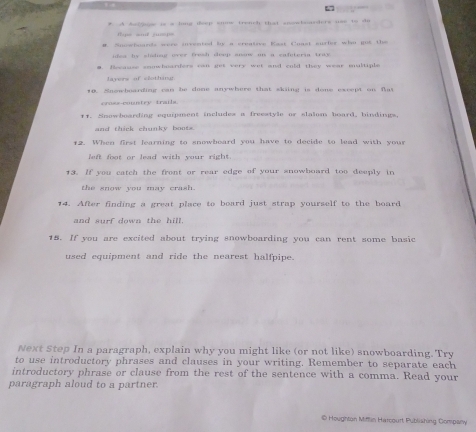 A Ands is a long deep smow trench that smowbasders uss to do 
tpe and jup 
# Spowboards were uvented by a creative Kast Caast surler who got the 
idea he shcheg wree treah cleep ananw on a safeteria trae . 
■. Recause conwbuarders can get very wet and cold they wear multiple 
lavers of clothing 
10. Snswboarding can be done anywhere that sking is done except on flat 
mutry tra i l 
11. Snowboarding equipment includes a freestyle or slalom board, bindings, 
and thick chunky boots. 
12. When first learning to snowboard you have to decide to lead with your 
left foot or lead with your right . 
13. If you catch the front or rear edge of your snowboard too deeply in 
the snow you may crash. 
14. After finding a great place to board just strap yourself to the board 
and surf down the hill. 
15. If you are excited about trying snowboarding you can rent some basic 
used equipment and ride the nearest halfpipe. 
Next Step In a paragraph, explain why you might like (or not like) snowboarding. Try 
to use introductory phrases and clauses in your writing. Remember to separate each 
introductory phrase or clause from the rest of the sentence with a comma. Read your 
paragraph aloud to a partner. 
0 Houghtan Mittin Harcourt Publishing Company