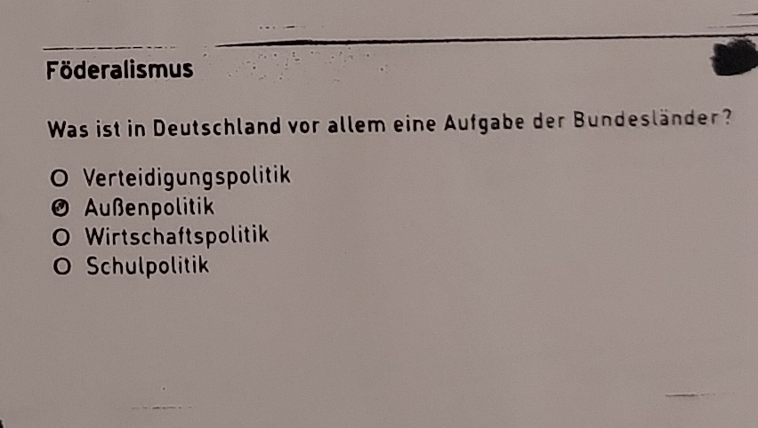 Föderalismus
Was ist in Deutschland vor allem eine Aufgabe der Bundesländer?
Verteidigungspolitik
Außenpolitik
O Wirtschaftspolitik
O Schulpolitik
_