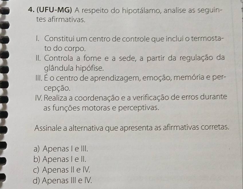 (UFU-MG) A respeito do hipotálamo, analise as seguin-
tes afirmativas.
I. Constitui um centro de controle que inclui o termosta-
to do corpo.
II. Controla a fome e a sede, a partir da regulação da
glândula hipófise.
III. É o centro de aprendizagem, emoção, memória e per-
cepção.
IV. Realiza a coordenação e a verificação de erros durante
as funções motoras e perceptivas.
Assinale a alternativa que apresenta as afirmativas corretas.
a) Apenas I e III.
b) Apenas I e II.
c) Apenas II e IV.
d) Apenas III e IV.