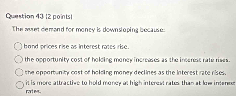 The asset demand for money is downsloping because:
bond prices rise as interest rates rise.
the opportunity cost of holding money increases as the interest rate rises.
the opportunity cost of holding money declines as the interest rate rises.
it is more attractive to hold money at high interest rates than at low interest
rates.