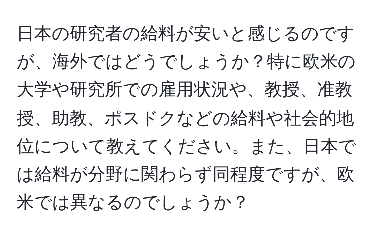 日本の研究者の給料が安いと感じるのですが、海外ではどうでしょうか？特に欧米の大学や研究所での雇用状況や、教授、准教授、助教、ポスドクなどの給料や社会的地位について教えてください。また、日本では給料が分野に関わらず同程度ですが、欧米では異なるのでしょうか？