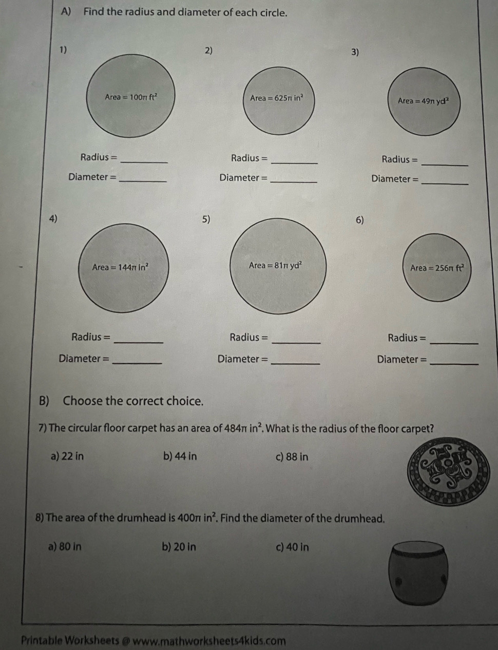 Find the radius and diameter of each circle.
1)
2)
3)
Area=100π ft^2
_
Radius=_ Radius = _Radius =
Diameter =_ Diameter = _Diameter =_
4)
5)
6)
Radius = _Radius =_ Radius =_
Diameter =_ Diameter =_ Diameter =_
B) Choose the correct choice.
7) The circular floor carpet has an area of 484π in^2. What is the radius of the floor carpet?
a) 22 in b) 44 in c) 88 in
8) The area of the drumhead is 400π in^2. Find the diameter of the drumhead.
a) 80 in b) 20 in c) 40 in
Printable Worksheets @ www.mathworksheets4kids.com