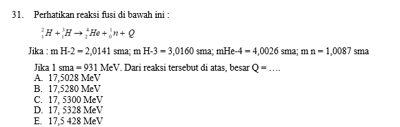 Perhatikan reaksi fusi di bawah ini :
_1^2H+_1^3Hto _2^4He+_0^1n+Q
Jika : mH-2=2,0141 sma; mH-3=3,0160sma; mHe-4=4,0026 c sma; 1 n n=1,0087 sma
Jika 1sma=931MeV. Dari reaksi tersebut đi atas, besar Q= _
A. 17,5028 MeV
B. 17,5280 MeV
C. 17, 5300 MeV
D. 17, 5328 MeV
E. 17,5 428 MeV