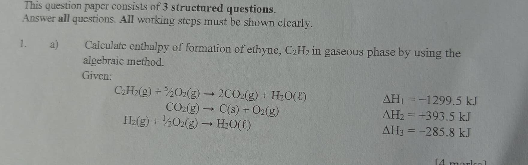 This question paper consists of 3 structured questions. 
Answer all questions. All working steps must be shown clearly. 
1. a) Calculate enthalpy of formation of ethyne, C_2H_2 in gaseous phase by using the 
algebraic method. 
Given:
C_2H_2(g)+^5/_2O_2(g)to 2CO_2(g)+H_2O(ell )
Delta H_1=-1299.5kJ
CO_2(g)to C(s)+O_2(g)
H_2(g)+1/2O_2(g)to H_2O(ell )
△ H_2=+393.5kJ
△ H_3=-285.8kJ