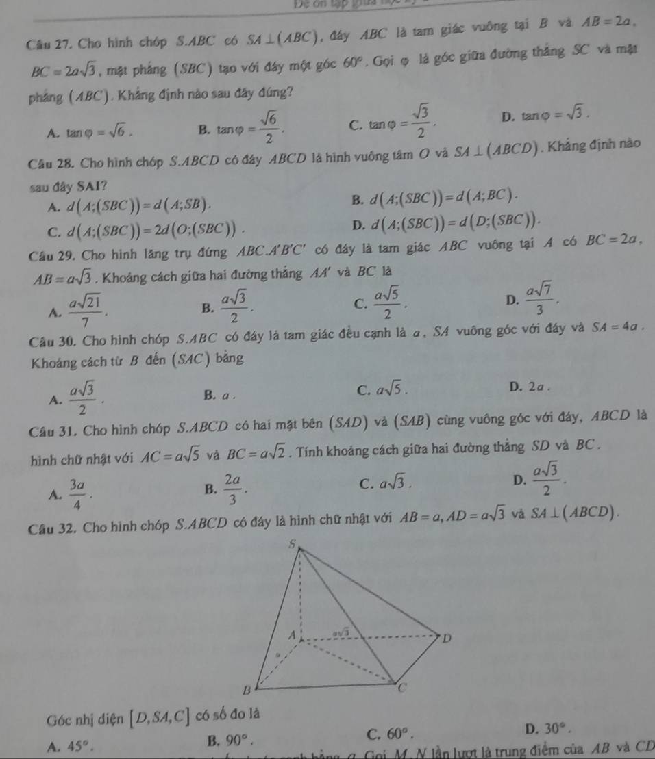 De on tập tựa 
Câu 27. Cho hình chóp S.ABC có SA⊥ (ABC) , đây ABC là tam giác vuồng tại B và AB=2a,
BC=2asqrt(3) , mặt phảng (SBC) tạo với đây một góc 60°. Gọi φ là góc giữa đường thắng SC và mặt
pháng (ABC). Khẳng định nào sau đây đúng?
A. tan varphi =sqrt(6). B. tan varphi = sqrt(6)/2 . C. tan varphi = sqrt(3)/2 . D. tan varphi =sqrt(3).
Câu 28. Cho hình chóp S.ABCD có đây ABCD là hình vuông tâm O và SA⊥ (ABCD). Khảng định nào
sau đây SAI?
A. d(A;(SBC))=d(A;SB).
B. d(A;(SBC))=d(A;BC).
C. d(A;(SBC))=2d(O;(SBC)).
D. d(A;(SBC))=d(D;(SBC)).
Câu 29. Cho hình lăng trụ đứng ABC A'B'C' có đáy là tam giác ABC vuông tại A có BC=2a,
AB=asqrt(3). Khoảng cách giữa hai đường thắng AA' và BC là
A.  asqrt(21)/7 .  asqrt(3)/2 .
B.
C.  asqrt(5)/2 .  asqrt(7)/3 .
D.
Cầu 30. Cho hình chóp S.ABC có đáy là tam giác đều cạnh là a, SA vuông góc với đây và SA=4a.
Khoảng cách từ B đến (SAC) bằng
A.  asqrt(3)/2 ·
B. a .
C. asqrt(5). D. 2a .
Câu 31. Cho hình chóp S.ABCD có hai mặt bên (SAD) và (SAB) cùng vuông góc với đáy, ABCD là
hình chữ nhật với AC=asqrt(5) và BC=asqrt(2). Tính khoảng cách giữa hai đường thẳng SD và BC .
A.  3a/4 .  2a/3 .
B.
C. asqrt(3). D.  asqrt(3)/2 .
Câu 32. Cho hình chóp S.ABCD có đáy là hình chữ nhật với AB=a,AD=asqrt(3) và SA⊥ (ABCD).
Góc nhị diện [D,SA,C] có số đo là
D. 30°.
A. 45°.
B. 90°.
C. 60°.
Goi M. N lần lượt là trung điểm của AB và CD