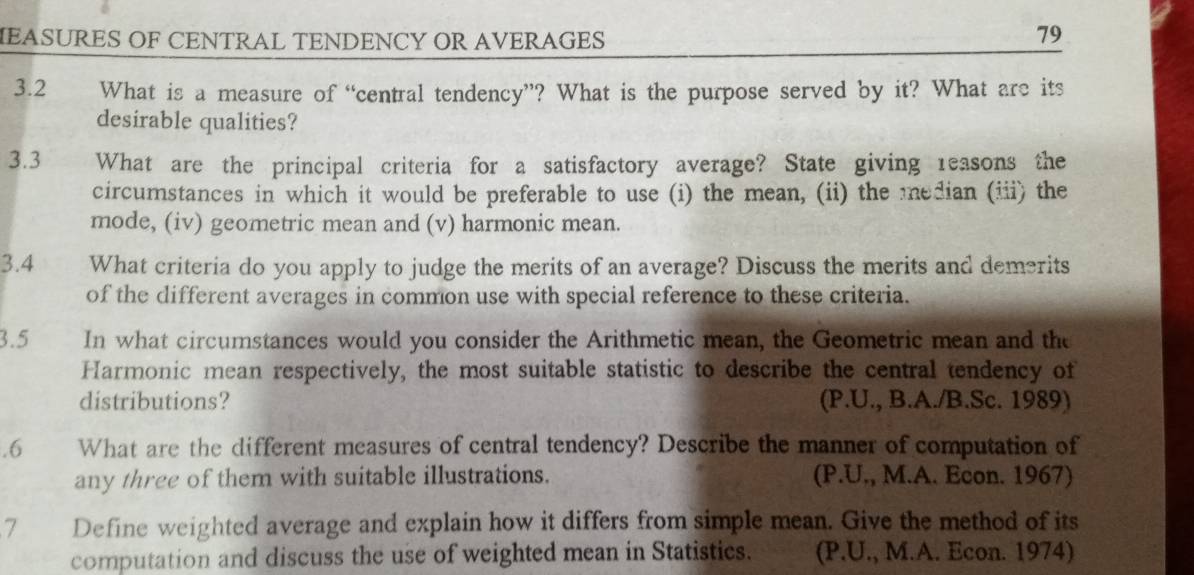 IEASURES OF CENTRAL TENDENCY OR AVERAGES 
79 
3.2 What is a measure of “central tendency”? What is the purpose served by it? What are its 
desirable qualities? 
3.3 What are the principal criteria for a satisfactory average? State giving reasons the 
circumstances in which it would be preferable to use (i) the mean, (ii) the median (iii) the 
mode, (iv) geometric mean and (v) harmonic mean. 
3.4 What criteria do you apply to judge the merits of an average? Discuss the merits and demerits 
of the different averages in common use with special reference to these criteria. 
3.5 In what circumstances would you consider the Arithmetic mean, the Geometric mean and the 
Harmonic mean respectively, the most suitable statistic to describe the central tendency of 
distributions? (P.U., B.A./B.Sc. 1989) 
.6 What are the different measures of central tendency? Describe the manner of computation of 
any three of them with suitable illustrations. (P.U., M.A. Econ. 1967) 
7 Define weighted average and explain how it differs from simple mean. Give the method of its 
computation and discuss the use of weighted mean in Statistics. (P.U., M.A. Econ. 1974)