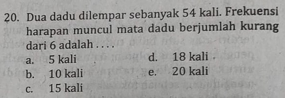 Dua dadu dilempar sebanyak 54 kali. Frekuensi
harapan muncul mata dadu berjumlah kurang
dari 6 adalah . . . .
a. 5 kali d. 18 kali
b. 10 kali e. 20 kali
c. 15 kali