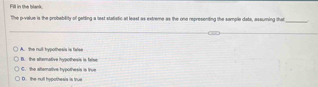 Fill in the blank.
The p -value is the probability of getting a test statistic at least as extreme as the one representing the sample data, assuming that _.
A. the null hypothesis is false
B. the altemative hypothesis is false
C. the alternative hypothesis is true
D. the null hypothesis is true