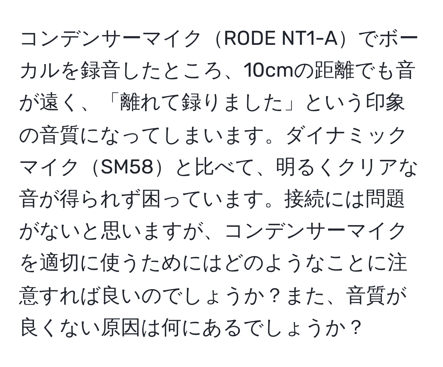 コンデンサーマイクRODE NT1-Aでボーカルを録音したところ、10cmの距離でも音が遠く、「離れて録りました」という印象の音質になってしまいます。ダイナミックマイクSM58と比べて、明るくクリアな音が得られず困っています。接続には問題がないと思いますが、コンデンサーマイクを適切に使うためにはどのようなことに注意すれば良いのでしょうか？また、音質が良くない原因は何にあるでしょうか？