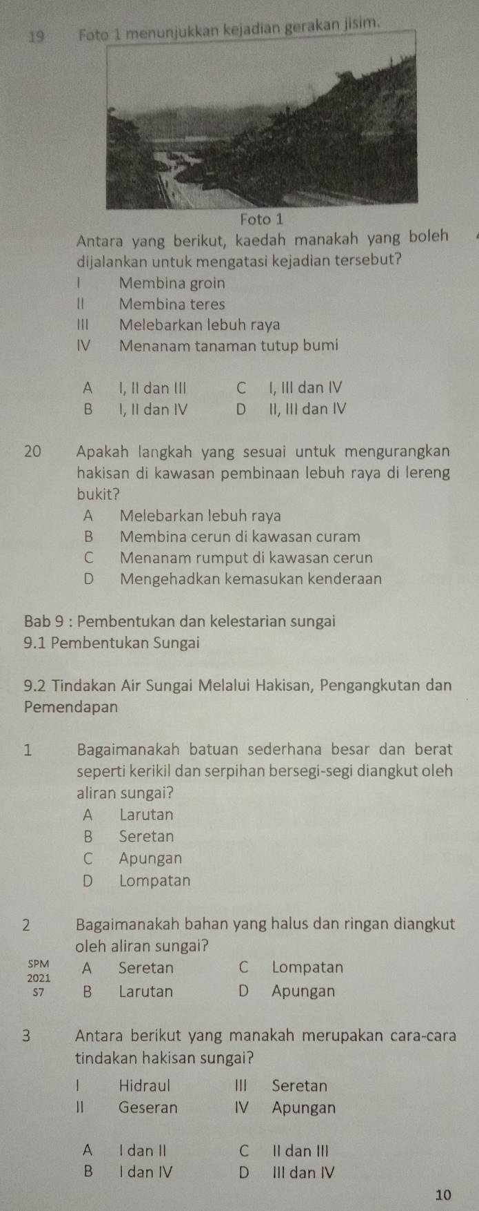 gerakan jisim.
Foto 1
Antara yang berikut, kaedah manakah yang boleh
dijalankan untuk mengatasi kejadian tersebut?
I Membina groin
II Membina teres
III Melebarkan lebuh raya
IV Menanam tanaman tutup bumi
A I, II dan III C I, III dan IV
B I, II dan IV D II, III dan IV
20 Apakah langkah yang sesuai untuk mengurangkan
hakisan di kawasan pembinaan lebuh raya di lereng
bukit?
A Melebarkan lebuh raya
B Membina cerun di kawasan curam
C Menanam rumput di kawasan cerun
D Mengehadkan kemasukan kenderaan
Bab 9 : Pembentukan dan kelestarian sungai
9.1 Pembentukan Sungai
9.2 Tindakan Air Sungai Melalui Hakisan, Pengangkutan dan
Pemendapan
1 Bagaimanakah batuan sederhana besar dan berat
seperti kerikil dan serpihan bersegi-segi diangkut oleh
aliran sungai?
A Larutan
B Seretan
C Apungan
D Lompatan
2 zuáng Bagaimanakah bahan yang halus dan ringan diangkut
oleh aliran sungai?
SPM A Seretan C Lompatan
2021
S7 B Larutan D Apungan
3 Antara berikut yang manakah merupakan caraçcara
tindakan hakisan sungai?
Hidraul III Seretan
Geseran IV Apungan
A I dan II C II dan III
B I dan IV D III dan IV
10