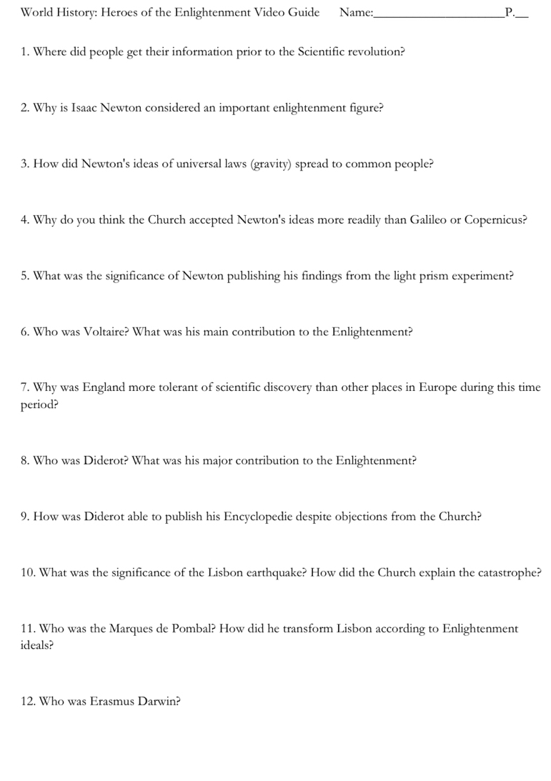 World History: Heroes of the Enlightenment Video Guide Name:_ P._ 
1. Where did people get their information prior to the Scientific revolution? 
2. Why is Isaac Newton considered an important enlightenment figure? 
3. How did Newton's ideas of universal laws (gravity) spread to common people? 
4. Why do you think the Church accepted Newton's ideas more readily than Galileo or Copernicus? 
5. What was the significance of Newton publishing his findings from the light prism experiment? 
6. Who was Voltaire? What was his main contribution to the Enlightenment? 
7. Why was England more tolerant of scientific discovery than other places in Europe during this time 
period? 
8. Who was Diderot? What was his major contribution to the Enlightenment? 
9. How was Diderot able to publish his Encyclopedie despite objections from the Church? 
10. What was the significance of the Lisbon earthquake? How did the Church explain the catastrophe? 
11. Who was the Marques de Pombal? How did he transform Lisbon according to Enlightenment 
ideals? 
12. Who was Erasmus Darwin?