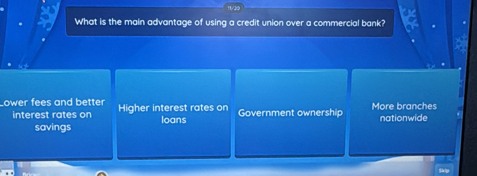 11/20
What is the main advantage of using a credit union over a commercial bank?
Lower fees and better Higher interest rates on Government ownership More branches
interest rates on loans nationwide
savings