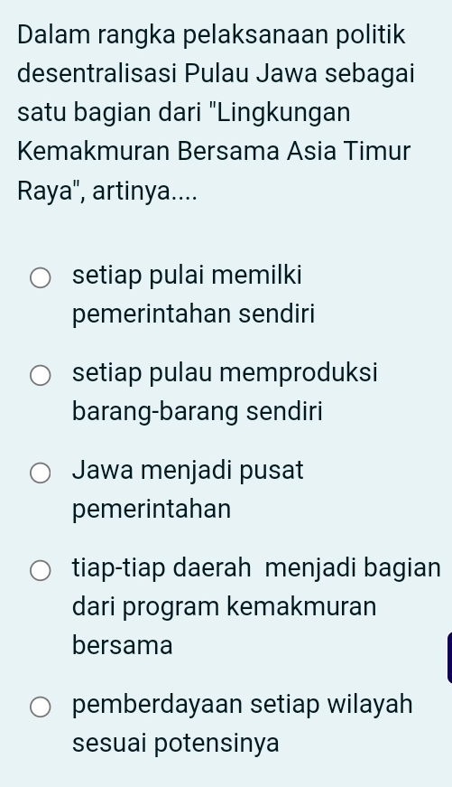 Dalam rangka pelaksanaan politik
desentralisasi Pulau Jawa sebagai
satu bagian dari "Lingkungan
Kemakmuran Bersama Asia Timur
Raya", artinya....
setiap pulai memilki
pemerintahan sendiri
setiap pulau memproduksi
barang-barang sendiri
Jawa menjadi pusat
pemerintahan
tiap-tiap daerah menjadi bagian
dari program kemakmuran
bersama
pemberdayaan setiap wilayah
sesuai potensinya