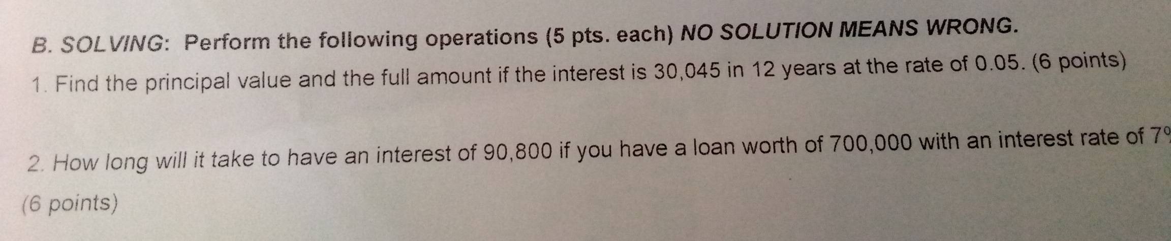 SOLV/NG: Perform the following operations (5 pts. each) NO SOLUTION MEANS WRONG. 
1. Find the principal value and the full amount if the interest is 30,045 in 12 years at the rate of 0.05. (6 points) 
2. How long will it take to have an interest of 90,800 if you have a loan worth of 700,000 with an interest rate of 7
(6 points)