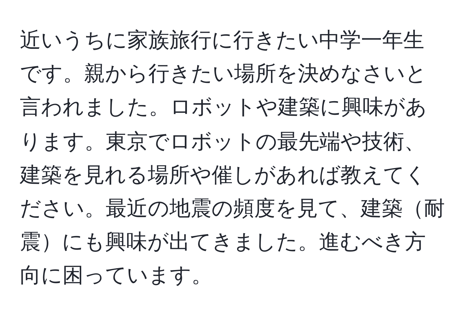 近いうちに家族旅行に行きたい中学一年生です。親から行きたい場所を決めなさいと言われました。ロボットや建築に興味があります。東京でロボットの最先端や技術、建築を見れる場所や催しがあれば教えてください。最近の地震の頻度を見て、建築耐震にも興味が出てきました。進むべき方向に困っています。