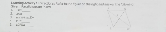Learning Activity 1: Directions: Refer to the figure on the right and answer the following: 
Given: Parallelogram POWE
1. PO≌ _ 
_ 
2. ∠ O≌ _ 
3. m∠ W+m∠ E=
4. PR≌ _ 
5. △ OPE≌ _