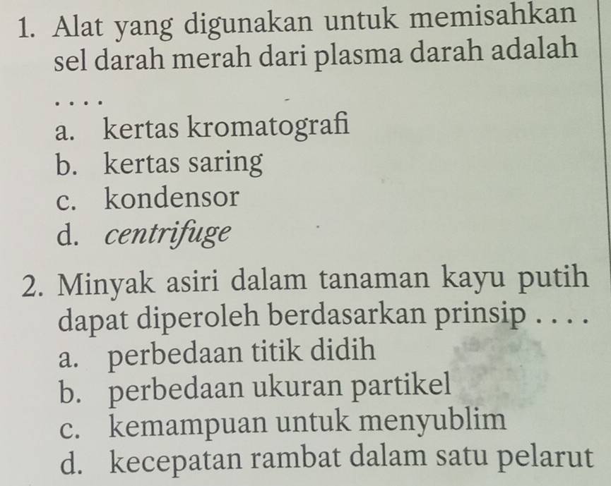 Alat yang digunakan untuk memisahkan
sel darah merah dari plasma darah adalah
.
a. kertas kromatografi
b. kertas saring
c. kondensor
d. centrifuge
2. Minyak asiri dalam tanaman kayu putih
dapat diperoleh berdasarkan prinsip . . . .
a. perbedaan titik didih
b. perbedaan ukuran partikel
c. kemampuan untuk menyublim
d. kecepatan rambat dalam satu pelarut