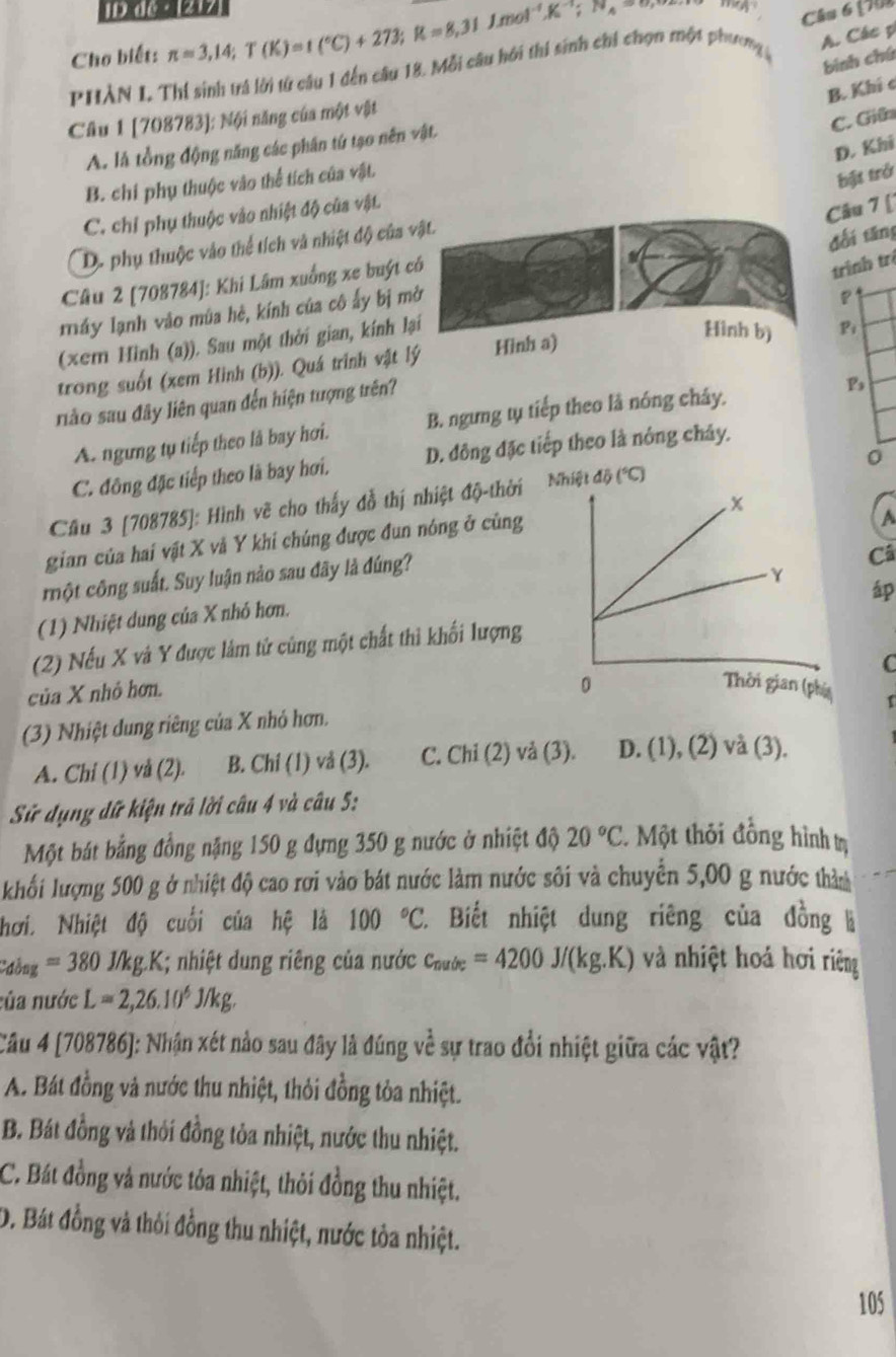 1D d ·  1217
Cho biết: π =3,14;T(K)=1(^circ C)+273;R=8,31J.mol^(-1)K^(-1);N_A=8 Câu 6 (70
binh chú
PHÀN I Thí sinh trá lời từ câu 1 đến câu 18. Mỗi câu hới thi sinh chi chọn một phương A. Các p
B. Khí c
Câu 1 [708783]; Nội năng của một vật
C. Giữ
D. Khi
A. là tổng động năng các phân tứ tạo nên vật.
B. chi phụ thuộc vào thể tích của vật.
bịt trở
C. chỉ phụ thuộc vào nhiệt độ của vật.
Câu 7 [
D. phụ thuộc vào thể tích và nhiệt độ của vật.
đối tăng
Câu 2 [708784]: Khi Lâm xuống xe buýt có
trình trị
máy lạnh vào mùa hè, kính của cô ấy bị mở
P
(xem Hình (a)). Sau một thời gian, kính lại
trong suốt (xem Hình (b)). Quá trình vật lý Hình a)
Hình b) Bi
riào sau đây liên quan đến hiện tượng trên?
B
A. ngưng tụ tiếp theo là bay hơi. B. ngưng tụ tiếp theo là nóng chây.
0
C. đông đặc tiếp theo là bay hơi. D. đông đặc tiếp theo là nông chây.
Cầu 3 [708785]: Hình vẽ cho thấy đỗ thị nhiệt độ-thời db(^circ C)(^circ C)
gian của hai vật X và Y khi chúng được đun nóng ở cùng
 
cmột công suất. Suy luận nào sau đây là đúng?
Câ
(1) Nhiệt dung của X nhỏ hơn.
(2) Nếu X và Y được làm tử cùng một chất thì khối lượng
C
của X nhỏ hơn.
(3) Nhiệt dung riêng của X nhỏ hơn.
A. Chi (1) và (2). B. Chí (1) vå (3). C. Chi (2) vả (3). D. (1), (2) và (3).
Sử dụng đữ kiện trả lời câu 4 và câu 5:
Một bát bằng đồng nặng 150 g đựng 350 g nước ở nhiệt độ 20°C 1 Một thỏi đồng hình tị
khối lượng 500 g ở nhiệt độ cao rơi vào bát nước làm nước sôi và chuyển 5,00 g nước thản
hơi. Nhiệt độ cuối của hệ là 100°C 2. Biết nhiệt dung riêng của đồng là
C'ồng =380 J/kg.K; nhiệt dung riêng của nước c_nuir=4200J/(kg.K) và nhiệt hoá hơi riệng
của nước L=2,26.10^6J/kg.
Câu 4 [708786]: Nhận xét nảo sau đây là đúng về sự trao đổi nhiệt giữa các vật?
A. Bát đồng và nước thu nhiệt, thỏi đồng tỏa nhiệt.
B. Bát đồng và thỏi đồng tỏa nhiệt, nước thu nhiệt.
C. Bát đồng và nước tóa nhiệt, thỏi đồng thu nhiệt.
D. Bát đồng và thôi đồng thu nhiệt, nước tòa nhiệt.
105