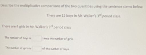 Describe the multiplicative comparisons of the two quantities using the sentence stems below. 
There are 12 boys in Mr. Walker's 3^(rd) period class. 
There are 4 girls in Mr. Walker's 3^(rd) period class 
The number of boys is □ times the number of girls. 
The number of girls is □ of the number of boys.