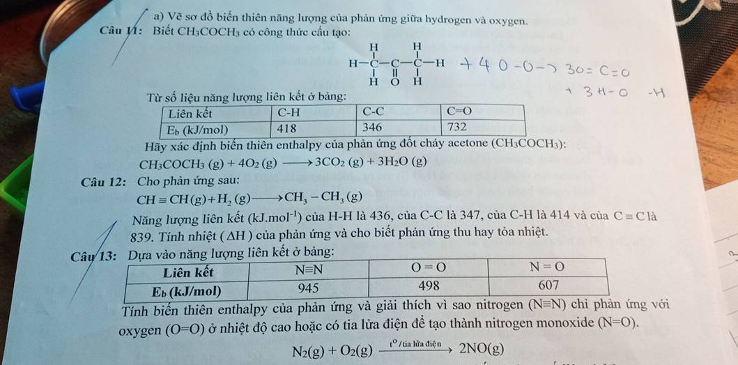 Vẽ sơ đồ biến thiên năng lượng của phản ứng giữa hydrogen và oxygen.
Câu V: Biết CH₃COCH₃ có công thức cấu tạo:
H-beginarrayr H H-C-C-1
Hãy xác định biến thiên enthalpy của phản ứng đốt cháy acetone (CH₃COCH₃):
CH_3COCH_3(g)+4O_2(g)to 3CO_2(g)+3H_2O(g)
Câu 12: Cho phản ứng sau:
CHequiv CH(g)+H_2(g)to CH_3-CH_3(g)
Năng lượng liên khat et (kJ.mol^(-1))ciaH-H I là 436, của C-C là 347, của C-H là 414 và của Cequiv Cla
839. Tính nhiệt ( ∆H ) của phản ứng và cho biết phản ứng thu hay tỏa nhiệt.
 
a
Tính biến thiên enthalpy của phản ứng và giải thích vì sao nitrogen (Nequiv N) chỉ phản ứng với
oxygen (O=O) ở nhiệt độ cao hoặc có tia lửa điện để tạo thành nitrogen monoxide (N=O).
N_2(g)+O_2(g)xrightarrow t^0/tialitadien2NO(g)